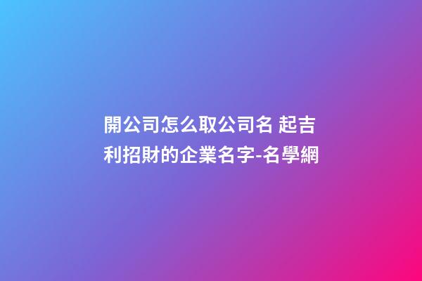 開公司怎么取公司名 起吉利招財的企業名字-名學網-第1張-公司起名-玄機派